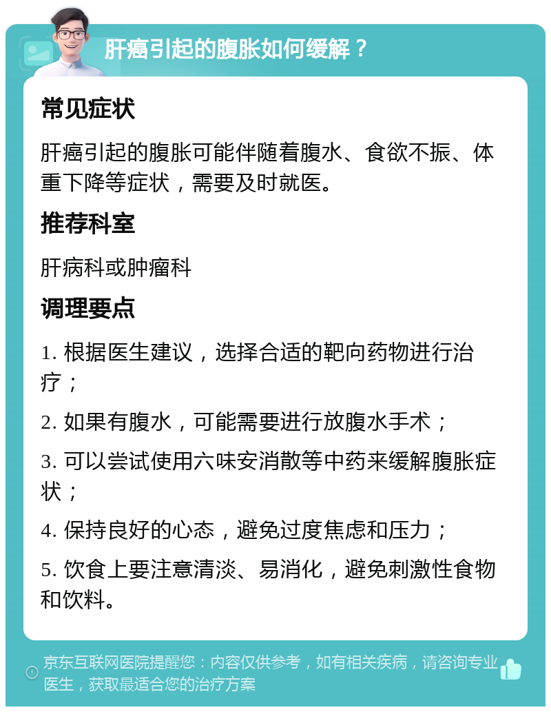 肝癌引起的腹胀如何缓解？ 常见症状 肝癌引起的腹胀可能伴随着腹水、食欲不振、体重下降等症状，需要及时就医。 推荐科室 肝病科或肿瘤科 调理要点 1. 根据医生建议，选择合适的靶向药物进行治疗； 2. 如果有腹水，可能需要进行放腹水手术； 3. 可以尝试使用六味安消散等中药来缓解腹胀症状； 4. 保持良好的心态，避免过度焦虑和压力； 5. 饮食上要注意清淡、易消化，避免刺激性食物和饮料。