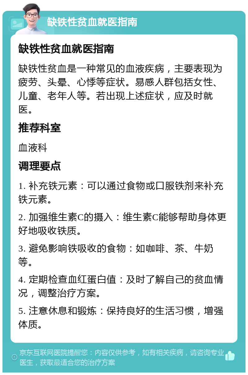 缺铁性贫血就医指南 缺铁性贫血就医指南 缺铁性贫血是一种常见的血液疾病，主要表现为疲劳、头晕、心悸等症状。易感人群包括女性、儿童、老年人等。若出现上述症状，应及时就医。 推荐科室 血液科 调理要点 1. 补充铁元素：可以通过食物或口服铁剂来补充铁元素。 2. 加强维生素C的摄入：维生素C能够帮助身体更好地吸收铁质。 3. 避免影响铁吸收的食物：如咖啡、茶、牛奶等。 4. 定期检查血红蛋白值：及时了解自己的贫血情况，调整治疗方案。 5. 注意休息和锻炼：保持良好的生活习惯，增强体质。