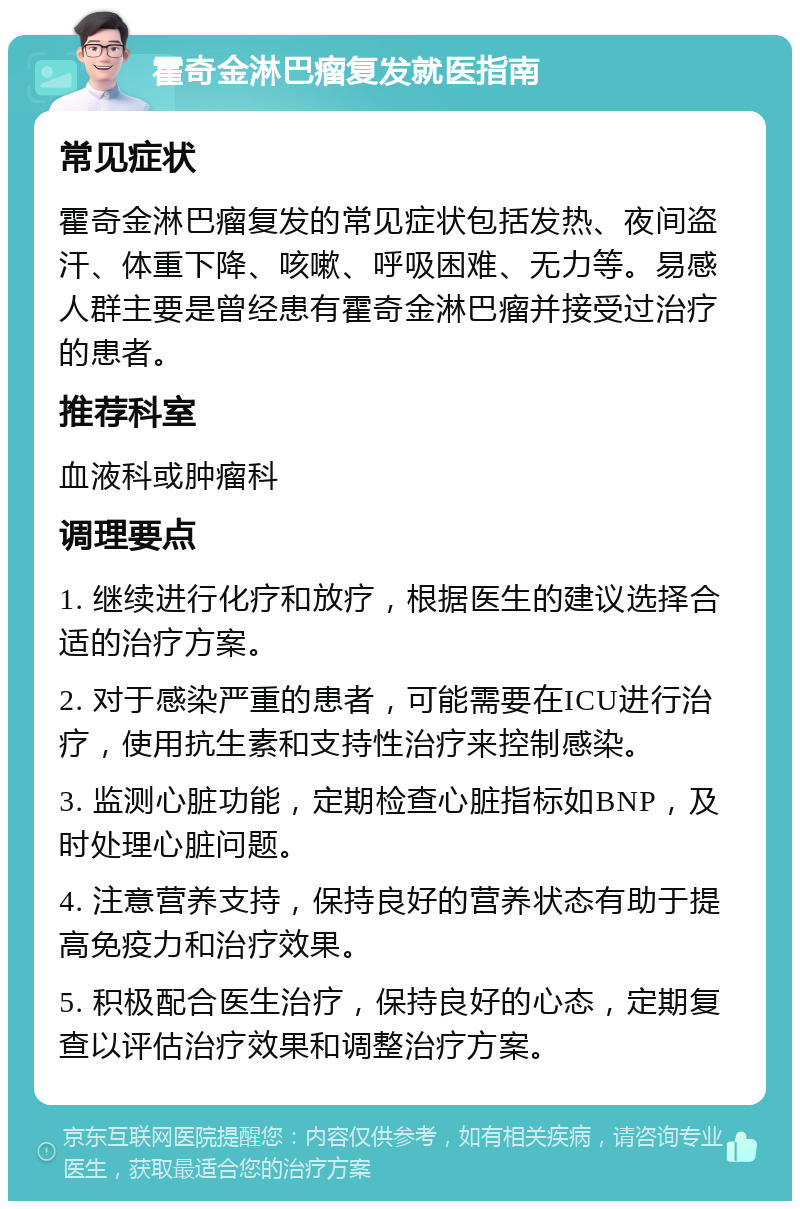 霍奇金淋巴瘤复发就医指南 常见症状 霍奇金淋巴瘤复发的常见症状包括发热、夜间盗汗、体重下降、咳嗽、呼吸困难、无力等。易感人群主要是曾经患有霍奇金淋巴瘤并接受过治疗的患者。 推荐科室 血液科或肿瘤科 调理要点 1. 继续进行化疗和放疗，根据医生的建议选择合适的治疗方案。 2. 对于感染严重的患者，可能需要在ICU进行治疗，使用抗生素和支持性治疗来控制感染。 3. 监测心脏功能，定期检查心脏指标如BNP，及时处理心脏问题。 4. 注意营养支持，保持良好的营养状态有助于提高免疫力和治疗效果。 5. 积极配合医生治疗，保持良好的心态，定期复查以评估治疗效果和调整治疗方案。