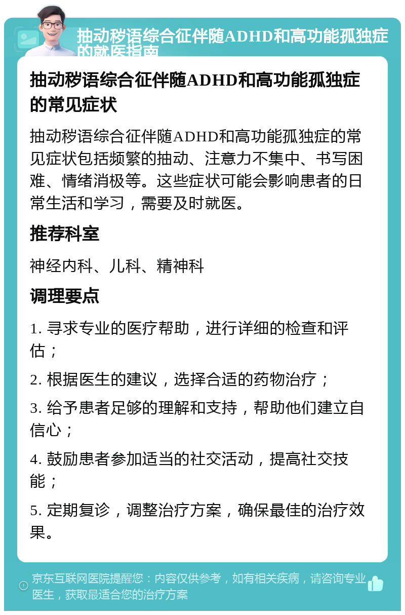 抽动秽语综合征伴随ADHD和高功能孤独症的就医指南 抽动秽语综合征伴随ADHD和高功能孤独症的常见症状 抽动秽语综合征伴随ADHD和高功能孤独症的常见症状包括频繁的抽动、注意力不集中、书写困难、情绪消极等。这些症状可能会影响患者的日常生活和学习，需要及时就医。 推荐科室 神经内科、儿科、精神科 调理要点 1. 寻求专业的医疗帮助，进行详细的检查和评估； 2. 根据医生的建议，选择合适的药物治疗； 3. 给予患者足够的理解和支持，帮助他们建立自信心； 4. 鼓励患者参加适当的社交活动，提高社交技能； 5. 定期复诊，调整治疗方案，确保最佳的治疗效果。