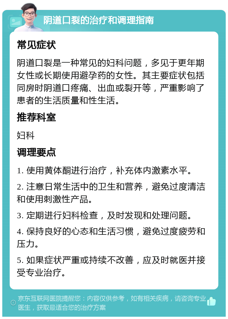 阴道口裂的治疗和调理指南 常见症状 阴道口裂是一种常见的妇科问题，多见于更年期女性或长期使用避孕药的女性。其主要症状包括同房时阴道口疼痛、出血或裂开等，严重影响了患者的生活质量和性生活。 推荐科室 妇科 调理要点 1. 使用黄体酮进行治疗，补充体内激素水平。 2. 注意日常生活中的卫生和营养，避免过度清洁和使用刺激性产品。 3. 定期进行妇科检查，及时发现和处理问题。 4. 保持良好的心态和生活习惯，避免过度疲劳和压力。 5. 如果症状严重或持续不改善，应及时就医并接受专业治疗。