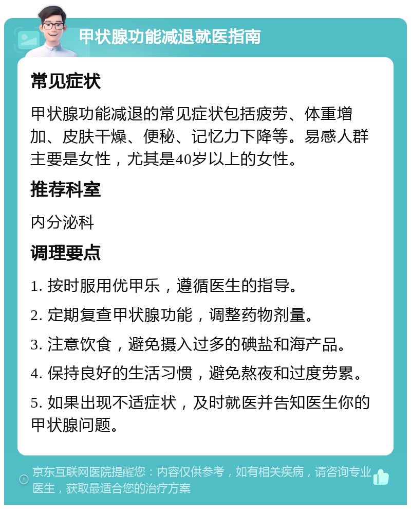 甲状腺功能减退就医指南 常见症状 甲状腺功能减退的常见症状包括疲劳、体重增加、皮肤干燥、便秘、记忆力下降等。易感人群主要是女性，尤其是40岁以上的女性。 推荐科室 内分泌科 调理要点 1. 按时服用优甲乐，遵循医生的指导。 2. 定期复查甲状腺功能，调整药物剂量。 3. 注意饮食，避免摄入过多的碘盐和海产品。 4. 保持良好的生活习惯，避免熬夜和过度劳累。 5. 如果出现不适症状，及时就医并告知医生你的甲状腺问题。