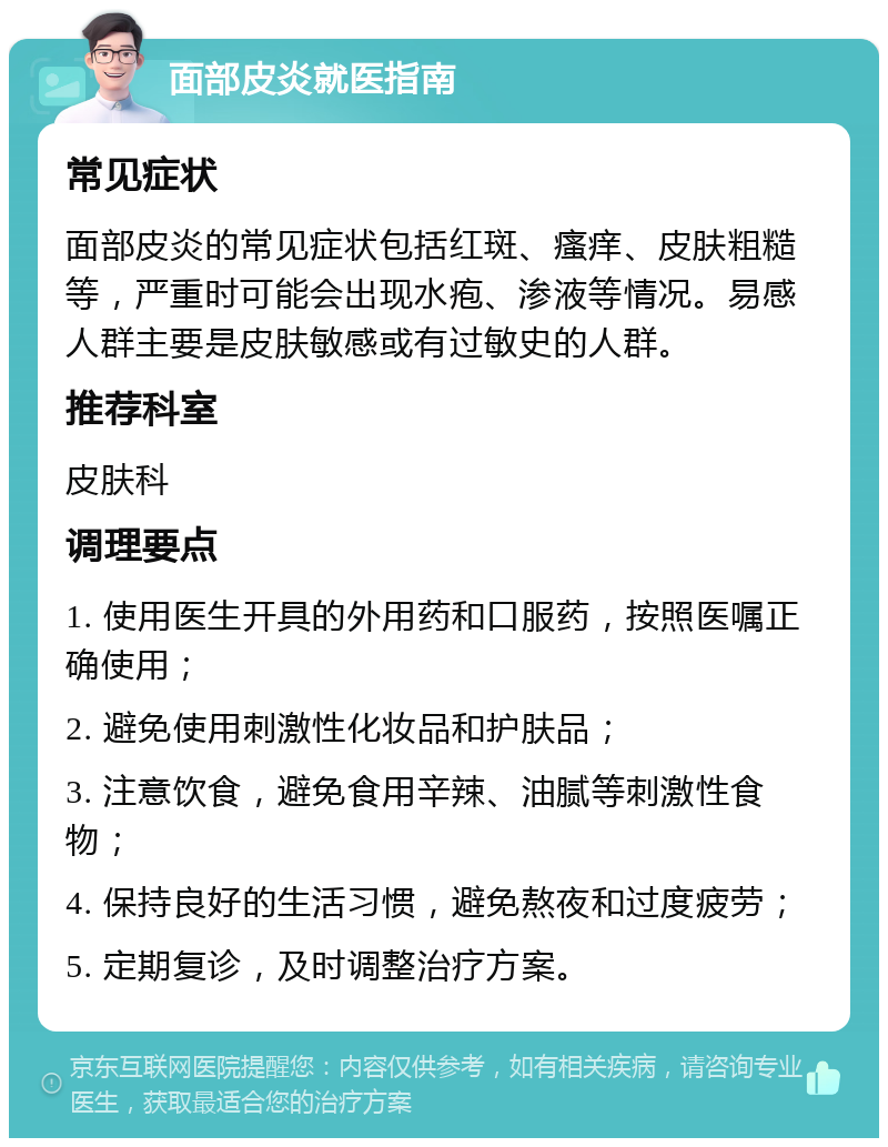 面部皮炎就医指南 常见症状 面部皮炎的常见症状包括红斑、瘙痒、皮肤粗糙等，严重时可能会出现水疱、渗液等情况。易感人群主要是皮肤敏感或有过敏史的人群。 推荐科室 皮肤科 调理要点 1. 使用医生开具的外用药和口服药，按照医嘱正确使用； 2. 避免使用刺激性化妆品和护肤品； 3. 注意饮食，避免食用辛辣、油腻等刺激性食物； 4. 保持良好的生活习惯，避免熬夜和过度疲劳； 5. 定期复诊，及时调整治疗方案。