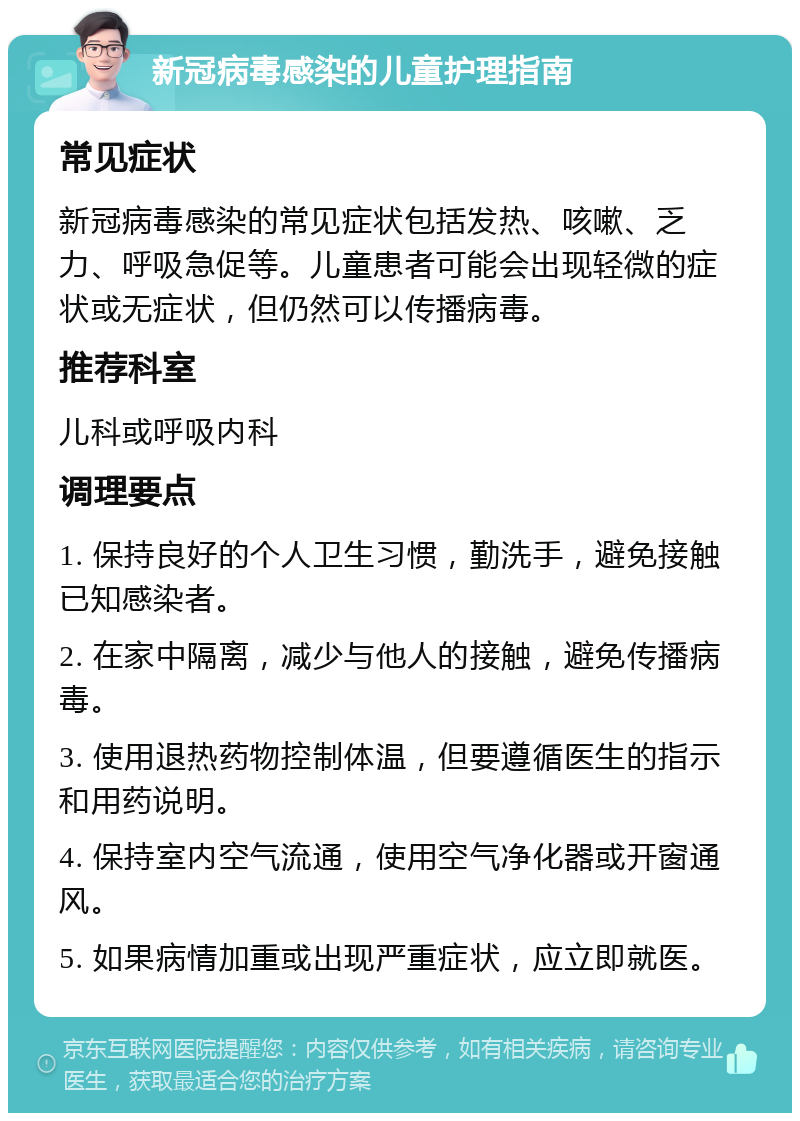 新冠病毒感染的儿童护理指南 常见症状 新冠病毒感染的常见症状包括发热、咳嗽、乏力、呼吸急促等。儿童患者可能会出现轻微的症状或无症状，但仍然可以传播病毒。 推荐科室 儿科或呼吸内科 调理要点 1. 保持良好的个人卫生习惯，勤洗手，避免接触已知感染者。 2. 在家中隔离，减少与他人的接触，避免传播病毒。 3. 使用退热药物控制体温，但要遵循医生的指示和用药说明。 4. 保持室内空气流通，使用空气净化器或开窗通风。 5. 如果病情加重或出现严重症状，应立即就医。