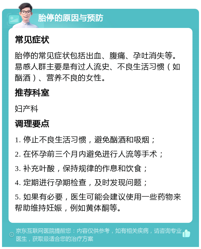 胎停的原因与预防 常见症状 胎停的常见症状包括出血、腹痛、孕吐消失等。易感人群主要是有过人流史、不良生活习惯（如酗酒）、营养不良的女性。 推荐科室 妇产科 调理要点 1. 停止不良生活习惯，避免酗酒和吸烟； 2. 在怀孕前三个月内避免进行人流等手术； 3. 补充叶酸，保持规律的作息和饮食； 4. 定期进行孕期检查，及时发现问题； 5. 如果有必要，医生可能会建议使用一些药物来帮助维持妊娠，例如黄体酮等。