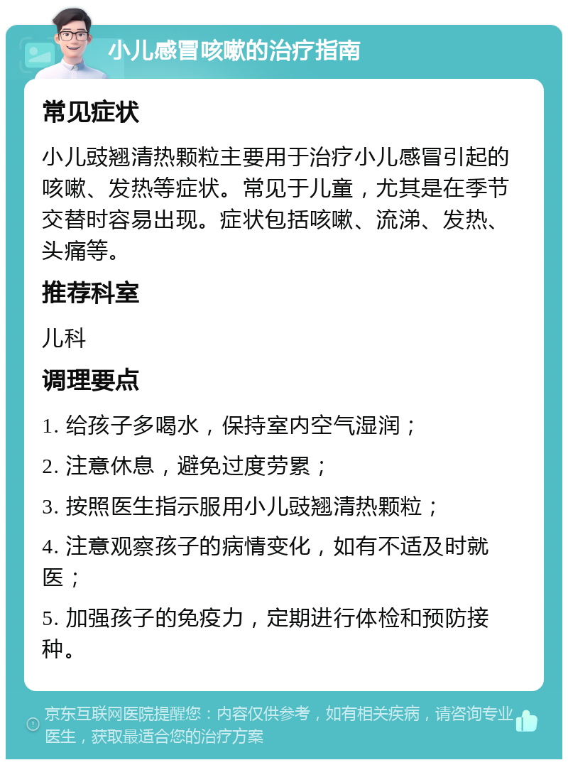 小儿感冒咳嗽的治疗指南 常见症状 小儿豉翘清热颗粒主要用于治疗小儿感冒引起的咳嗽、发热等症状。常见于儿童，尤其是在季节交替时容易出现。症状包括咳嗽、流涕、发热、头痛等。 推荐科室 儿科 调理要点 1. 给孩子多喝水，保持室内空气湿润； 2. 注意休息，避免过度劳累； 3. 按照医生指示服用小儿豉翘清热颗粒； 4. 注意观察孩子的病情变化，如有不适及时就医； 5. 加强孩子的免疫力，定期进行体检和预防接种。