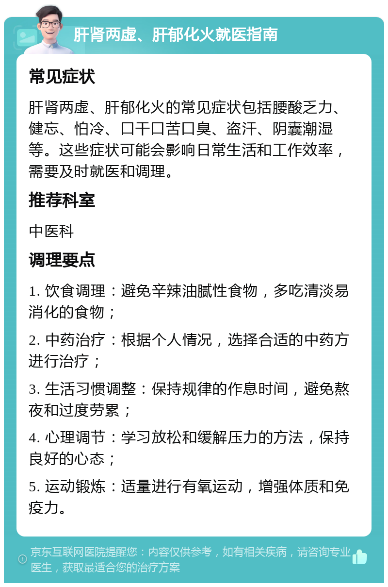 肝肾两虚、肝郁化火就医指南 常见症状 肝肾两虚、肝郁化火的常见症状包括腰酸乏力、健忘、怕冷、口干口苦口臭、盗汗、阴囊潮湿等。这些症状可能会影响日常生活和工作效率，需要及时就医和调理。 推荐科室 中医科 调理要点 1. 饮食调理：避免辛辣油腻性食物，多吃清淡易消化的食物； 2. 中药治疗：根据个人情况，选择合适的中药方进行治疗； 3. 生活习惯调整：保持规律的作息时间，避免熬夜和过度劳累； 4. 心理调节：学习放松和缓解压力的方法，保持良好的心态； 5. 运动锻炼：适量进行有氧运动，增强体质和免疫力。