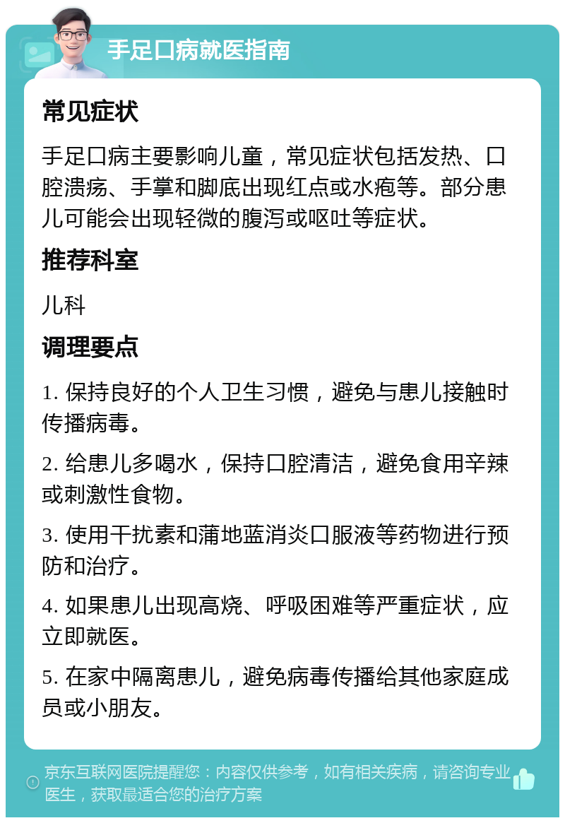 手足口病就医指南 常见症状 手足口病主要影响儿童，常见症状包括发热、口腔溃疡、手掌和脚底出现红点或水疱等。部分患儿可能会出现轻微的腹泻或呕吐等症状。 推荐科室 儿科 调理要点 1. 保持良好的个人卫生习惯，避免与患儿接触时传播病毒。 2. 给患儿多喝水，保持口腔清洁，避免食用辛辣或刺激性食物。 3. 使用干扰素和蒲地蓝消炎口服液等药物进行预防和治疗。 4. 如果患儿出现高烧、呼吸困难等严重症状，应立即就医。 5. 在家中隔离患儿，避免病毒传播给其他家庭成员或小朋友。