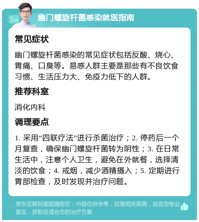 幽门螺旋杆菌感染就医指南 常见症状 幽门螺旋杆菌感染的常见症状包括反酸、烧心、胃痛、口臭等。易感人群主要是那些有不良饮食习惯、生活压力大、免疫力低下的人群。 推荐科室 消化内科 调理要点 1. 采用“四联疗法”进行杀菌治疗；2. 停药后一个月复查，确保幽门螺旋杆菌转为阴性；3. 在日常生活中，注意个人卫生，避免在外就餐，选择清淡的饮食；4. 戒烟，减少酒精摄入；5. 定期进行胃部检查，及时发现并治疗问题。