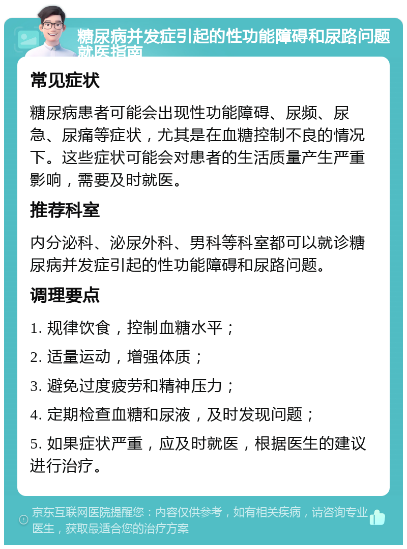 糖尿病并发症引起的性功能障碍和尿路问题就医指南 常见症状 糖尿病患者可能会出现性功能障碍、尿频、尿急、尿痛等症状，尤其是在血糖控制不良的情况下。这些症状可能会对患者的生活质量产生严重影响，需要及时就医。 推荐科室 内分泌科、泌尿外科、男科等科室都可以就诊糖尿病并发症引起的性功能障碍和尿路问题。 调理要点 1. 规律饮食，控制血糖水平； 2. 适量运动，增强体质； 3. 避免过度疲劳和精神压力； 4. 定期检查血糖和尿液，及时发现问题； 5. 如果症状严重，应及时就医，根据医生的建议进行治疗。