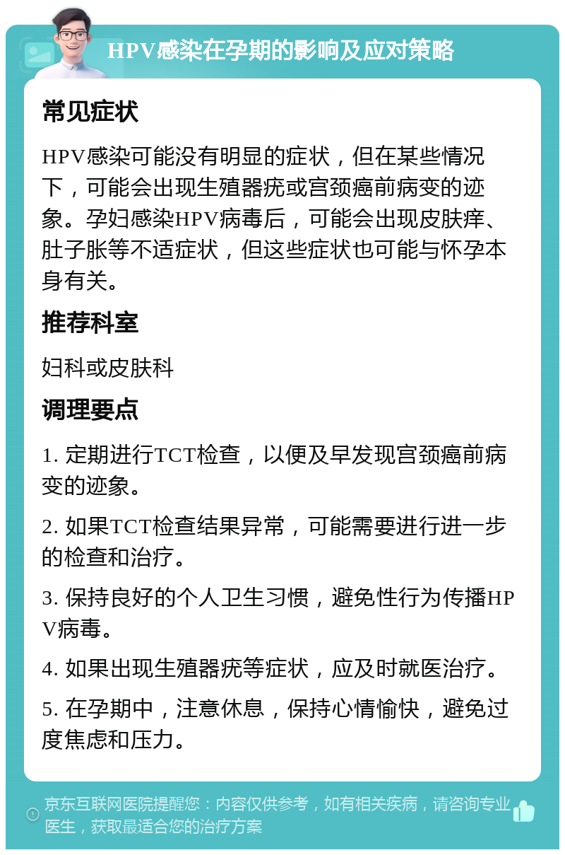 HPV感染在孕期的影响及应对策略 常见症状 HPV感染可能没有明显的症状，但在某些情况下，可能会出现生殖器疣或宫颈癌前病变的迹象。孕妇感染HPV病毒后，可能会出现皮肤痒、肚子胀等不适症状，但这些症状也可能与怀孕本身有关。 推荐科室 妇科或皮肤科 调理要点 1. 定期进行TCT检查，以便及早发现宫颈癌前病变的迹象。 2. 如果TCT检查结果异常，可能需要进行进一步的检查和治疗。 3. 保持良好的个人卫生习惯，避免性行为传播HPV病毒。 4. 如果出现生殖器疣等症状，应及时就医治疗。 5. 在孕期中，注意休息，保持心情愉快，避免过度焦虑和压力。