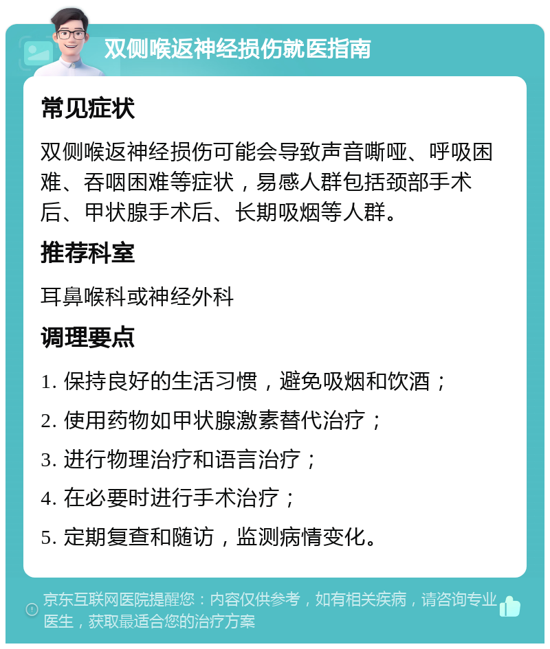 双侧喉返神经损伤就医指南 常见症状 双侧喉返神经损伤可能会导致声音嘶哑、呼吸困难、吞咽困难等症状，易感人群包括颈部手术后、甲状腺手术后、长期吸烟等人群。 推荐科室 耳鼻喉科或神经外科 调理要点 1. 保持良好的生活习惯，避免吸烟和饮酒； 2. 使用药物如甲状腺激素替代治疗； 3. 进行物理治疗和语言治疗； 4. 在必要时进行手术治疗； 5. 定期复查和随访，监测病情变化。