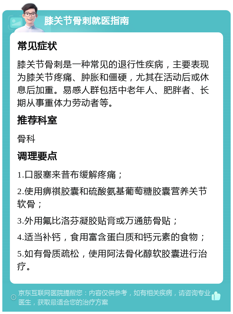 膝关节骨刺就医指南 常见症状 膝关节骨刺是一种常见的退行性疾病，主要表现为膝关节疼痛、肿胀和僵硬，尤其在活动后或休息后加重。易感人群包括中老年人、肥胖者、长期从事重体力劳动者等。 推荐科室 骨科 调理要点 1.口服塞来昔布缓解疼痛； 2.使用痹祺胶囊和硫酸氨基葡萄糖胶囊营养关节软骨； 3.外用氟比洛芬凝胶贴膏或万通筋骨贴； 4.适当补钙，食用富含蛋白质和钙元素的食物； 5.如有骨质疏松，使用阿法骨化醇软胶囊进行治疗。