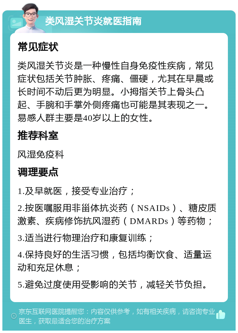 类风湿关节炎就医指南 常见症状 类风湿关节炎是一种慢性自身免疫性疾病，常见症状包括关节肿胀、疼痛、僵硬，尤其在早晨或长时间不动后更为明显。小拇指关节上骨头凸起、手腕和手掌外侧疼痛也可能是其表现之一。易感人群主要是40岁以上的女性。 推荐科室 风湿免疫科 调理要点 1.及早就医，接受专业治疗； 2.按医嘱服用非甾体抗炎药（NSAIDs）、糖皮质激素、疾病修饰抗风湿药（DMARDs）等药物； 3.适当进行物理治疗和康复训练； 4.保持良好的生活习惯，包括均衡饮食、适量运动和充足休息； 5.避免过度使用受影响的关节，减轻关节负担。