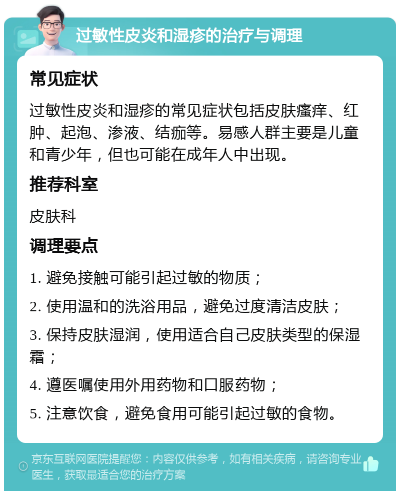 过敏性皮炎和湿疹的治疗与调理 常见症状 过敏性皮炎和湿疹的常见症状包括皮肤瘙痒、红肿、起泡、渗液、结痂等。易感人群主要是儿童和青少年，但也可能在成年人中出现。 推荐科室 皮肤科 调理要点 1. 避免接触可能引起过敏的物质； 2. 使用温和的洗浴用品，避免过度清洁皮肤； 3. 保持皮肤湿润，使用适合自己皮肤类型的保湿霜； 4. 遵医嘱使用外用药物和口服药物； 5. 注意饮食，避免食用可能引起过敏的食物。