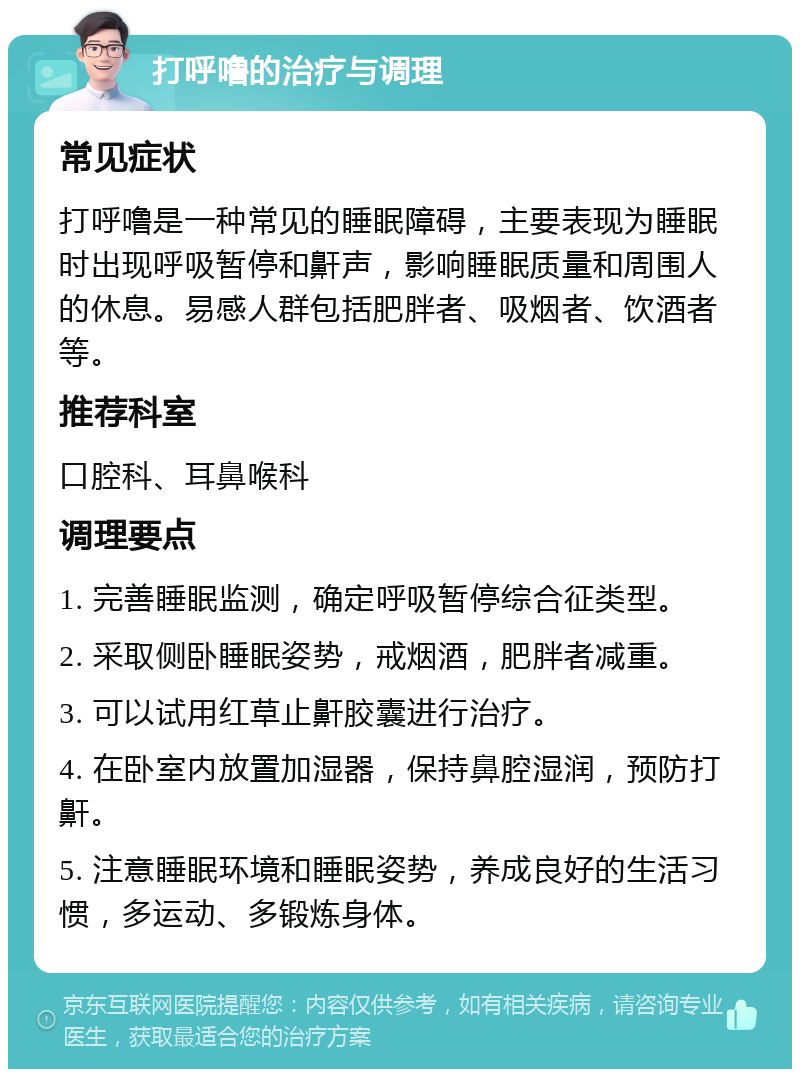 打呼噜的治疗与调理 常见症状 打呼噜是一种常见的睡眠障碍，主要表现为睡眠时出现呼吸暂停和鼾声，影响睡眠质量和周围人的休息。易感人群包括肥胖者、吸烟者、饮酒者等。 推荐科室 口腔科、耳鼻喉科 调理要点 1. 完善睡眠监测，确定呼吸暂停综合征类型。 2. 采取侧卧睡眠姿势，戒烟酒，肥胖者减重。 3. 可以试用红草止鼾胶囊进行治疗。 4. 在卧室内放置加湿器，保持鼻腔湿润，预防打鼾。 5. 注意睡眠环境和睡眠姿势，养成良好的生活习惯，多运动、多锻炼身体。