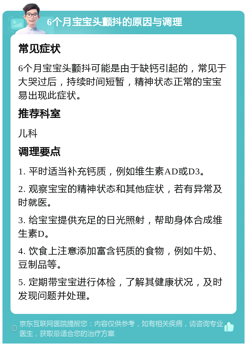 6个月宝宝头颤抖的原因与调理 常见症状 6个月宝宝头颤抖可能是由于缺钙引起的，常见于大哭过后，持续时间短暂，精神状态正常的宝宝易出现此症状。 推荐科室 儿科 调理要点 1. 平时适当补充钙质，例如维生素AD或D3。 2. 观察宝宝的精神状态和其他症状，若有异常及时就医。 3. 给宝宝提供充足的日光照射，帮助身体合成维生素D。 4. 饮食上注意添加富含钙质的食物，例如牛奶、豆制品等。 5. 定期带宝宝进行体检，了解其健康状况，及时发现问题并处理。