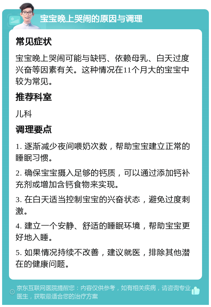 宝宝晚上哭闹的原因与调理 常见症状 宝宝晚上哭闹可能与缺钙、依赖母乳、白天过度兴奋等因素有关。这种情况在11个月大的宝宝中较为常见。 推荐科室 儿科 调理要点 1. 逐渐减少夜间喂奶次数，帮助宝宝建立正常的睡眠习惯。 2. 确保宝宝摄入足够的钙质，可以通过添加钙补充剂或增加含钙食物来实现。 3. 在白天适当控制宝宝的兴奋状态，避免过度刺激。 4. 建立一个安静、舒适的睡眠环境，帮助宝宝更好地入睡。 5. 如果情况持续不改善，建议就医，排除其他潜在的健康问题。