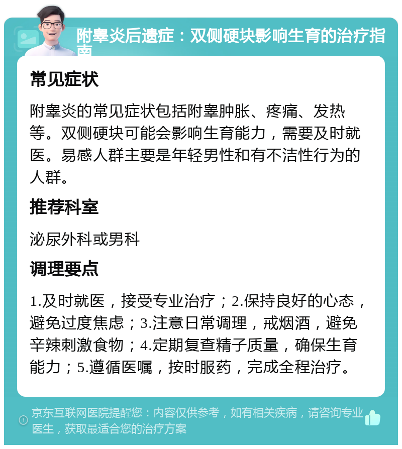 附睾炎后遗症：双侧硬块影响生育的治疗指南 常见症状 附睾炎的常见症状包括附睾肿胀、疼痛、发热等。双侧硬块可能会影响生育能力，需要及时就医。易感人群主要是年轻男性和有不洁性行为的人群。 推荐科室 泌尿外科或男科 调理要点 1.及时就医，接受专业治疗；2.保持良好的心态，避免过度焦虑；3.注意日常调理，戒烟酒，避免辛辣刺激食物；4.定期复查精子质量，确保生育能力；5.遵循医嘱，按时服药，完成全程治疗。