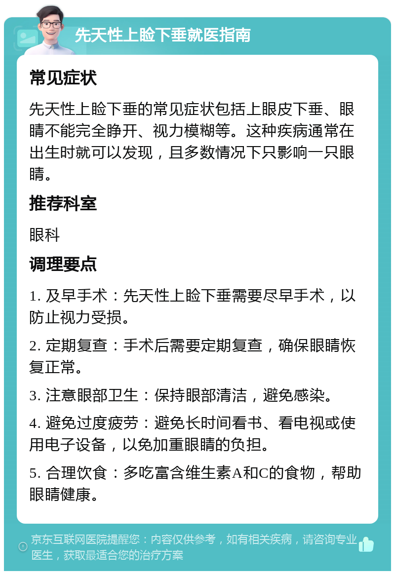 先天性上睑下垂就医指南 常见症状 先天性上睑下垂的常见症状包括上眼皮下垂、眼睛不能完全睁开、视力模糊等。这种疾病通常在出生时就可以发现，且多数情况下只影响一只眼睛。 推荐科室 眼科 调理要点 1. 及早手术：先天性上睑下垂需要尽早手术，以防止视力受损。 2. 定期复查：手术后需要定期复查，确保眼睛恢复正常。 3. 注意眼部卫生：保持眼部清洁，避免感染。 4. 避免过度疲劳：避免长时间看书、看电视或使用电子设备，以免加重眼睛的负担。 5. 合理饮食：多吃富含维生素A和C的食物，帮助眼睛健康。