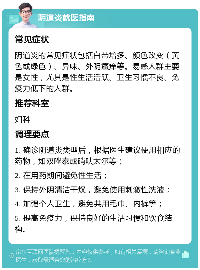 阴道炎就医指南 常见症状 阴道炎的常见症状包括白带增多、颜色改变（黄色或绿色）、异味、外阴瘙痒等。易感人群主要是女性，尤其是性生活活跃、卫生习惯不良、免疫力低下的人群。 推荐科室 妇科 调理要点 1. 确诊阴道炎类型后，根据医生建议使用相应的药物，如双唑泰或硝呋太尔等； 2. 在用药期间避免性生活； 3. 保持外阴清洁干燥，避免使用刺激性洗液； 4. 加强个人卫生，避免共用毛巾、内裤等； 5. 提高免疫力，保持良好的生活习惯和饮食结构。