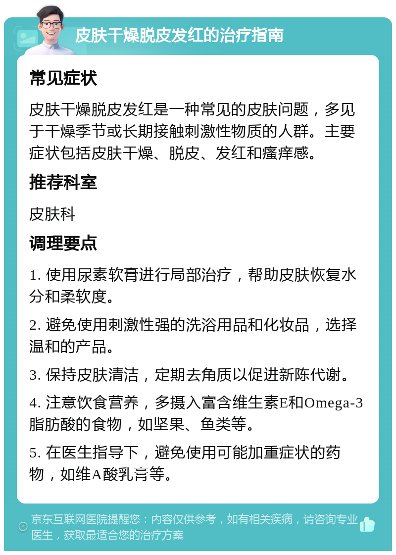 皮肤干燥脱皮发红的治疗指南 常见症状 皮肤干燥脱皮发红是一种常见的皮肤问题，多见于干燥季节或长期接触刺激性物质的人群。主要症状包括皮肤干燥、脱皮、发红和瘙痒感。 推荐科室 皮肤科 调理要点 1. 使用尿素软膏进行局部治疗，帮助皮肤恢复水分和柔软度。 2. 避免使用刺激性强的洗浴用品和化妆品，选择温和的产品。 3. 保持皮肤清洁，定期去角质以促进新陈代谢。 4. 注意饮食营养，多摄入富含维生素E和Omega-3脂肪酸的食物，如坚果、鱼类等。 5. 在医生指导下，避免使用可能加重症状的药物，如维A酸乳膏等。