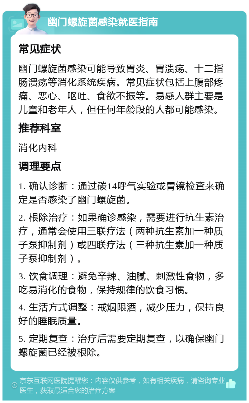 幽门螺旋菌感染就医指南 常见症状 幽门螺旋菌感染可能导致胃炎、胃溃疡、十二指肠溃疡等消化系统疾病。常见症状包括上腹部疼痛、恶心、呕吐、食欲不振等。易感人群主要是儿童和老年人，但任何年龄段的人都可能感染。 推荐科室 消化内科 调理要点 1. 确认诊断：通过碳14呼气实验或胃镜检查来确定是否感染了幽门螺旋菌。 2. 根除治疗：如果确诊感染，需要进行抗生素治疗，通常会使用三联疗法（两种抗生素加一种质子泵抑制剂）或四联疗法（三种抗生素加一种质子泵抑制剂）。 3. 饮食调理：避免辛辣、油腻、刺激性食物，多吃易消化的食物，保持规律的饮食习惯。 4. 生活方式调整：戒烟限酒，减少压力，保持良好的睡眠质量。 5. 定期复查：治疗后需要定期复查，以确保幽门螺旋菌已经被根除。