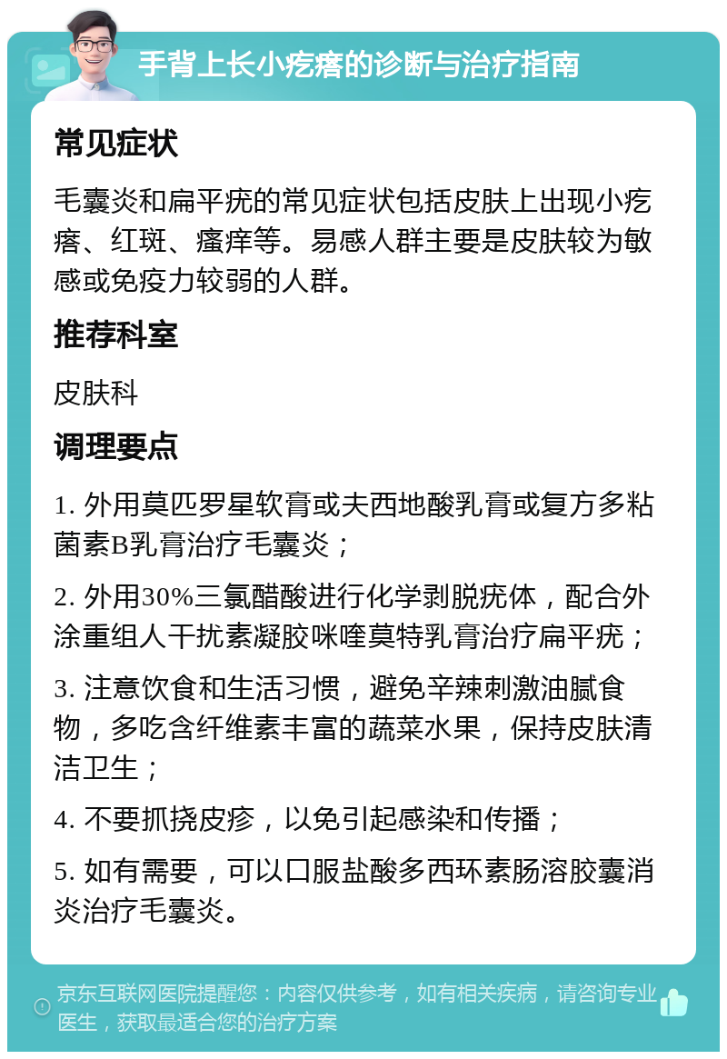 手背上长小疙瘩的诊断与治疗指南 常见症状 毛囊炎和扁平疣的常见症状包括皮肤上出现小疙瘩、红斑、瘙痒等。易感人群主要是皮肤较为敏感或免疫力较弱的人群。 推荐科室 皮肤科 调理要点 1. 外用莫匹罗星软膏或夫西地酸乳膏或复方多粘菌素B乳膏治疗毛囊炎； 2. 外用30%三氯醋酸进行化学剥脱疣体，配合外涂重组人干扰素凝胶咪喹莫特乳膏治疗扁平疣； 3. 注意饮食和生活习惯，避免辛辣刺激油腻食物，多吃含纤维素丰富的蔬菜水果，保持皮肤清洁卫生； 4. 不要抓挠皮疹，以免引起感染和传播； 5. 如有需要，可以口服盐酸多西环素肠溶胶囊消炎治疗毛囊炎。