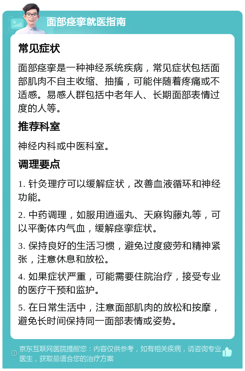 面部痉挛就医指南 常见症状 面部痉挛是一种神经系统疾病，常见症状包括面部肌肉不自主收缩、抽搐，可能伴随着疼痛或不适感。易感人群包括中老年人、长期面部表情过度的人等。 推荐科室 神经内科或中医科室。 调理要点 1. 针灸理疗可以缓解症状，改善血液循环和神经功能。 2. 中药调理，如服用逍遥丸、天麻钩藤丸等，可以平衡体内气血，缓解痉挛症状。 3. 保持良好的生活习惯，避免过度疲劳和精神紧张，注意休息和放松。 4. 如果症状严重，可能需要住院治疗，接受专业的医疗干预和监护。 5. 在日常生活中，注意面部肌肉的放松和按摩，避免长时间保持同一面部表情或姿势。