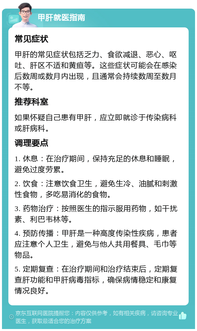 甲肝就医指南 常见症状 甲肝的常见症状包括乏力、食欲减退、恶心、呕吐、肝区不适和黄疸等。这些症状可能会在感染后数周或数月内出现，且通常会持续数周至数月不等。 推荐科室 如果怀疑自己患有甲肝，应立即就诊于传染病科或肝病科。 调理要点 1. 休息：在治疗期间，保持充足的休息和睡眠，避免过度劳累。 2. 饮食：注意饮食卫生，避免生冷、油腻和刺激性食物，多吃易消化的食物。 3. 药物治疗：按照医生的指示服用药物，如干扰素、利巴韦林等。 4. 预防传播：甲肝是一种高度传染性疾病，患者应注意个人卫生，避免与他人共用餐具、毛巾等物品。 5. 定期复查：在治疗期间和治疗结束后，定期复查肝功能和甲肝病毒指标，确保病情稳定和康复情况良好。