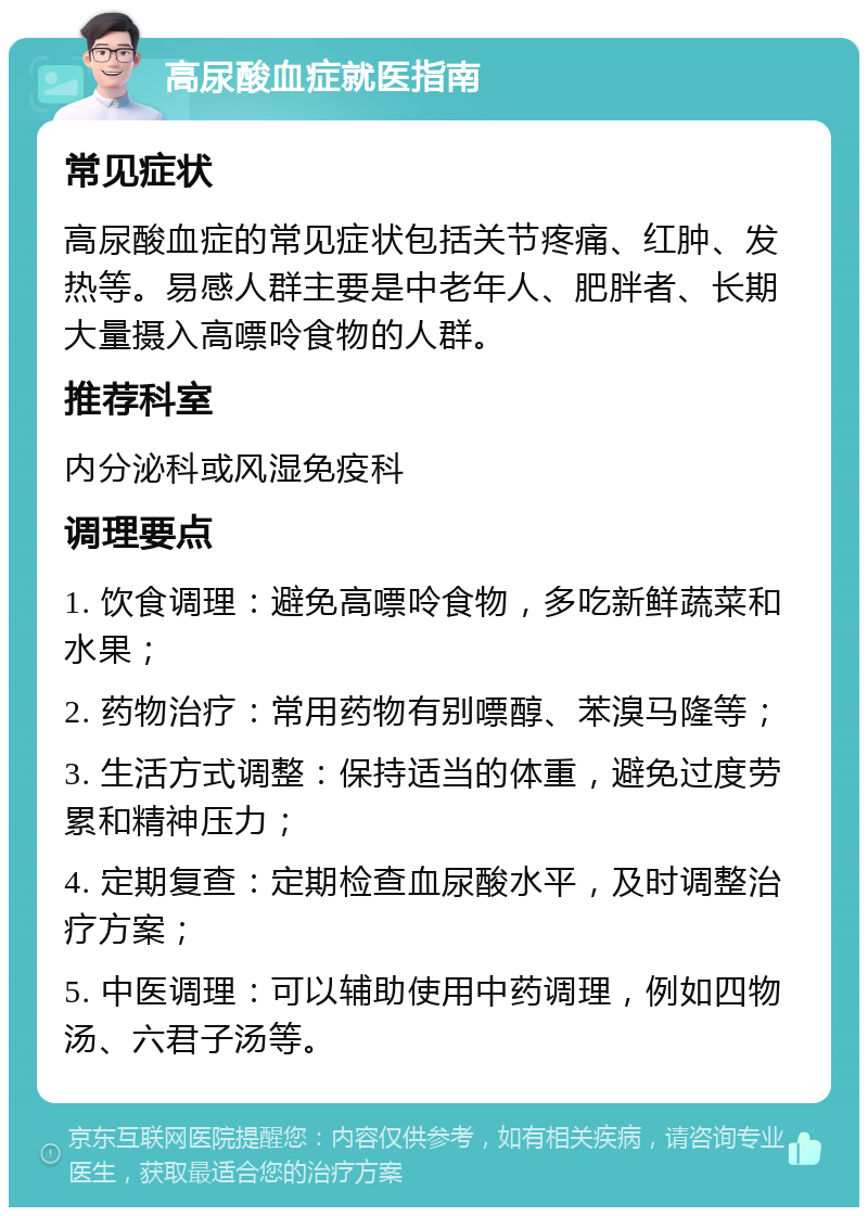 高尿酸血症就医指南 常见症状 高尿酸血症的常见症状包括关节疼痛、红肿、发热等。易感人群主要是中老年人、肥胖者、长期大量摄入高嘌呤食物的人群。 推荐科室 内分泌科或风湿免疫科 调理要点 1. 饮食调理：避免高嘌呤食物，多吃新鲜蔬菜和水果； 2. 药物治疗：常用药物有别嘌醇、苯溴马隆等； 3. 生活方式调整：保持适当的体重，避免过度劳累和精神压力； 4. 定期复查：定期检查血尿酸水平，及时调整治疗方案； 5. 中医调理：可以辅助使用中药调理，例如四物汤、六君子汤等。