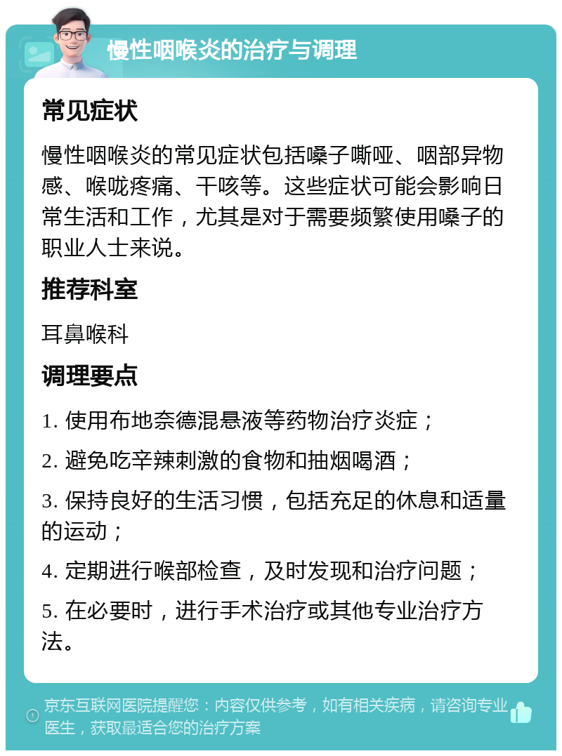 慢性咽喉炎的治疗与调理 常见症状 慢性咽喉炎的常见症状包括嗓子嘶哑、咽部异物感、喉咙疼痛、干咳等。这些症状可能会影响日常生活和工作，尤其是对于需要频繁使用嗓子的职业人士来说。 推荐科室 耳鼻喉科 调理要点 1. 使用布地奈德混悬液等药物治疗炎症； 2. 避免吃辛辣刺激的食物和抽烟喝酒； 3. 保持良好的生活习惯，包括充足的休息和适量的运动； 4. 定期进行喉部检查，及时发现和治疗问题； 5. 在必要时，进行手术治疗或其他专业治疗方法。