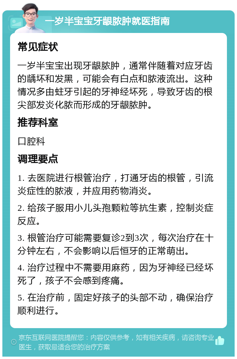 一岁半宝宝牙龈脓肿就医指南 常见症状 一岁半宝宝出现牙龈脓肿，通常伴随着对应牙齿的龋坏和发黑，可能会有白点和脓液流出。这种情况多由蛀牙引起的牙神经坏死，导致牙齿的根尖部发炎化脓而形成的牙龈脓肿。 推荐科室 口腔科 调理要点 1. 去医院进行根管治疗，打通牙齿的根管，引流炎症性的脓液，并应用药物消炎。 2. 给孩子服用小儿头孢颗粒等抗生素，控制炎症反应。 3. 根管治疗可能需要复诊2到3次，每次治疗在十分钟左右，不会影响以后恒牙的正常萌出。 4. 治疗过程中不需要用麻药，因为牙神经已经坏死了，孩子不会感到疼痛。 5. 在治疗前，固定好孩子的头部不动，确保治疗顺利进行。