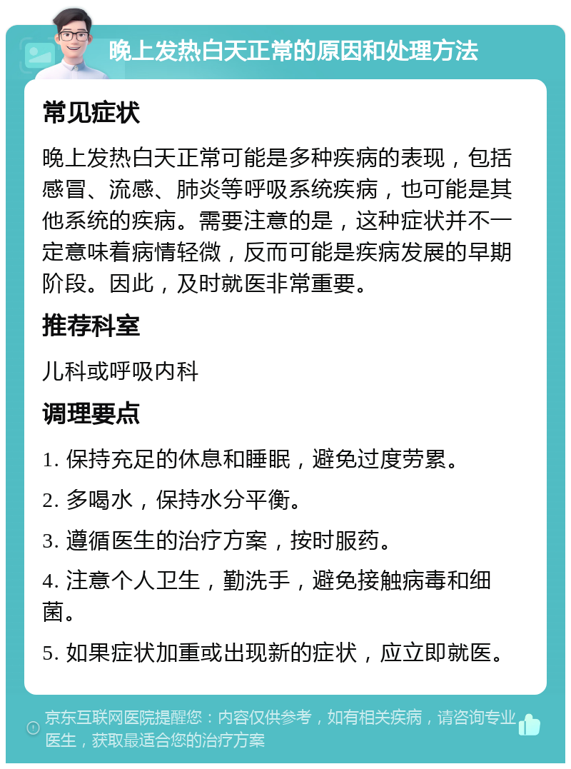 晚上发热白天正常的原因和处理方法 常见症状 晚上发热白天正常可能是多种疾病的表现，包括感冒、流感、肺炎等呼吸系统疾病，也可能是其他系统的疾病。需要注意的是，这种症状并不一定意味着病情轻微，反而可能是疾病发展的早期阶段。因此，及时就医非常重要。 推荐科室 儿科或呼吸内科 调理要点 1. 保持充足的休息和睡眠，避免过度劳累。 2. 多喝水，保持水分平衡。 3. 遵循医生的治疗方案，按时服药。 4. 注意个人卫生，勤洗手，避免接触病毒和细菌。 5. 如果症状加重或出现新的症状，应立即就医。