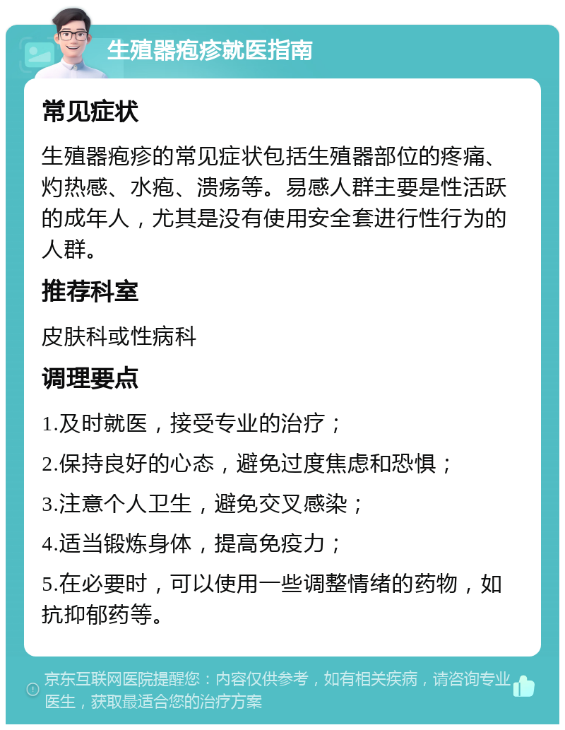 生殖器疱疹就医指南 常见症状 生殖器疱疹的常见症状包括生殖器部位的疼痛、灼热感、水疱、溃疡等。易感人群主要是性活跃的成年人，尤其是没有使用安全套进行性行为的人群。 推荐科室 皮肤科或性病科 调理要点 1.及时就医，接受专业的治疗； 2.保持良好的心态，避免过度焦虑和恐惧； 3.注意个人卫生，避免交叉感染； 4.适当锻炼身体，提高免疫力； 5.在必要时，可以使用一些调整情绪的药物，如抗抑郁药等。