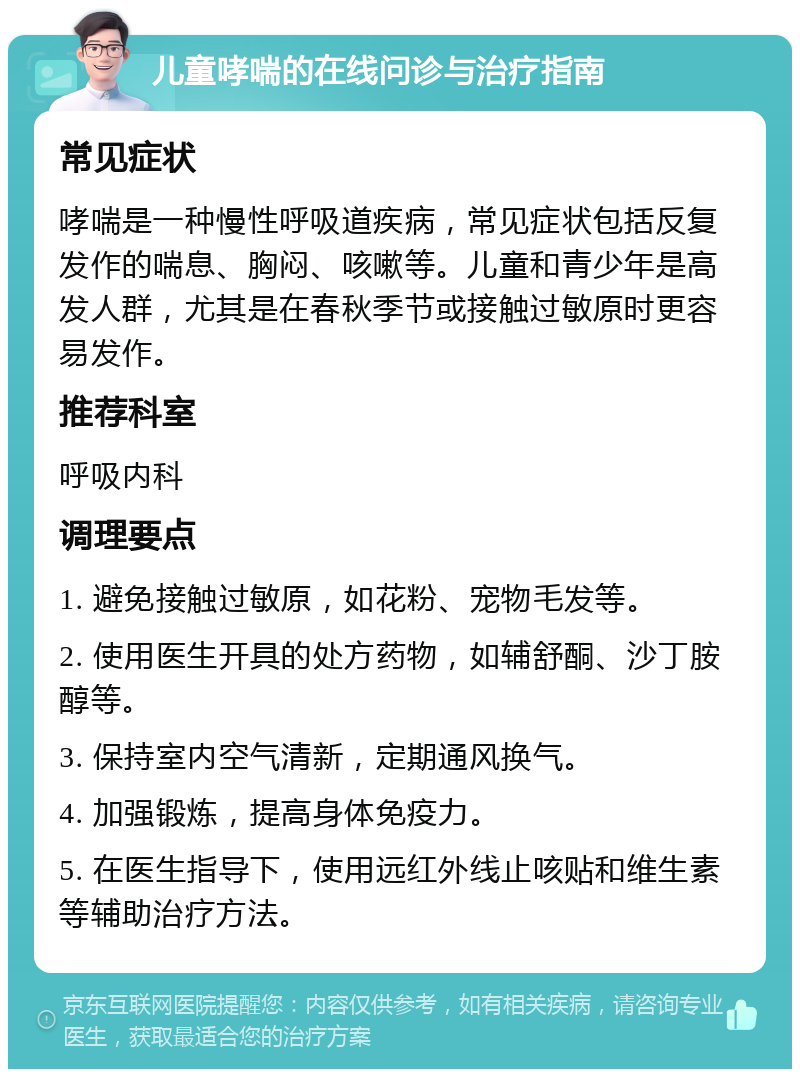 儿童哮喘的在线问诊与治疗指南 常见症状 哮喘是一种慢性呼吸道疾病，常见症状包括反复发作的喘息、胸闷、咳嗽等。儿童和青少年是高发人群，尤其是在春秋季节或接触过敏原时更容易发作。 推荐科室 呼吸内科 调理要点 1. 避免接触过敏原，如花粉、宠物毛发等。 2. 使用医生开具的处方药物，如辅舒酮、沙丁胺醇等。 3. 保持室内空气清新，定期通风换气。 4. 加强锻炼，提高身体免疫力。 5. 在医生指导下，使用远红外线止咳贴和维生素等辅助治疗方法。