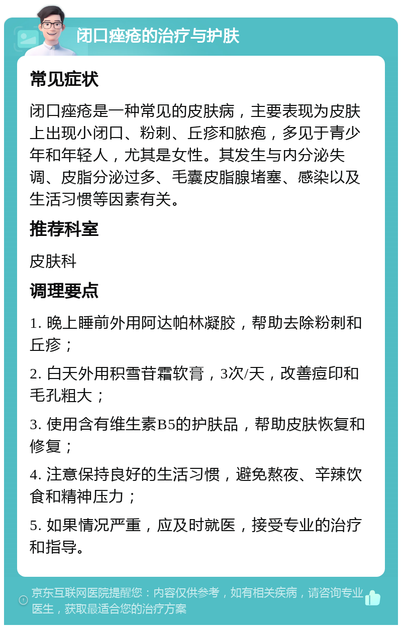 闭口痤疮的治疗与护肤 常见症状 闭口痤疮是一种常见的皮肤病，主要表现为皮肤上出现小闭口、粉刺、丘疹和脓疱，多见于青少年和年轻人，尤其是女性。其发生与内分泌失调、皮脂分泌过多、毛囊皮脂腺堵塞、感染以及生活习惯等因素有关。 推荐科室 皮肤科 调理要点 1. 晚上睡前外用阿达帕林凝胶，帮助去除粉刺和丘疹； 2. 白天外用积雪苷霜软膏，3次/天，改善痘印和毛孔粗大； 3. 使用含有维生素B5的护肤品，帮助皮肤恢复和修复； 4. 注意保持良好的生活习惯，避免熬夜、辛辣饮食和精神压力； 5. 如果情况严重，应及时就医，接受专业的治疗和指导。