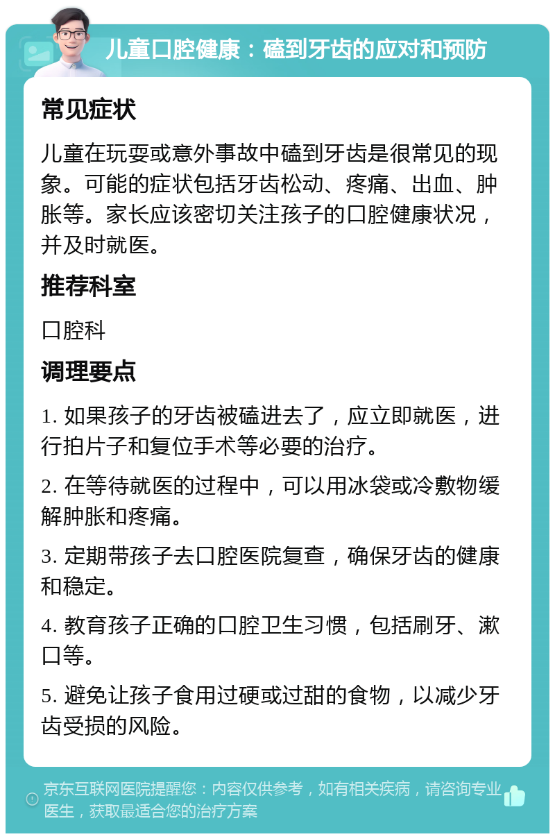 儿童口腔健康：磕到牙齿的应对和预防 常见症状 儿童在玩耍或意外事故中磕到牙齿是很常见的现象。可能的症状包括牙齿松动、疼痛、出血、肿胀等。家长应该密切关注孩子的口腔健康状况，并及时就医。 推荐科室 口腔科 调理要点 1. 如果孩子的牙齿被磕进去了，应立即就医，进行拍片子和复位手术等必要的治疗。 2. 在等待就医的过程中，可以用冰袋或冷敷物缓解肿胀和疼痛。 3. 定期带孩子去口腔医院复查，确保牙齿的健康和稳定。 4. 教育孩子正确的口腔卫生习惯，包括刷牙、漱口等。 5. 避免让孩子食用过硬或过甜的食物，以减少牙齿受损的风险。