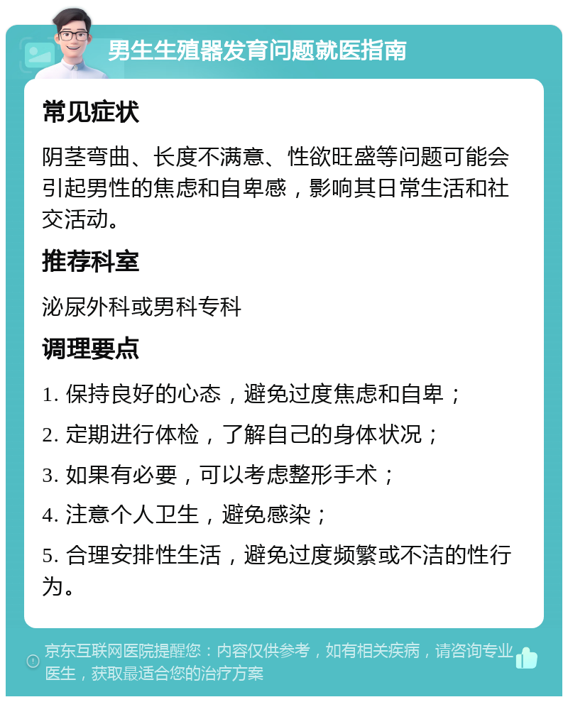 男生生殖器发育问题就医指南 常见症状 阴茎弯曲、长度不满意、性欲旺盛等问题可能会引起男性的焦虑和自卑感，影响其日常生活和社交活动。 推荐科室 泌尿外科或男科专科 调理要点 1. 保持良好的心态，避免过度焦虑和自卑； 2. 定期进行体检，了解自己的身体状况； 3. 如果有必要，可以考虑整形手术； 4. 注意个人卫生，避免感染； 5. 合理安排性生活，避免过度频繁或不洁的性行为。