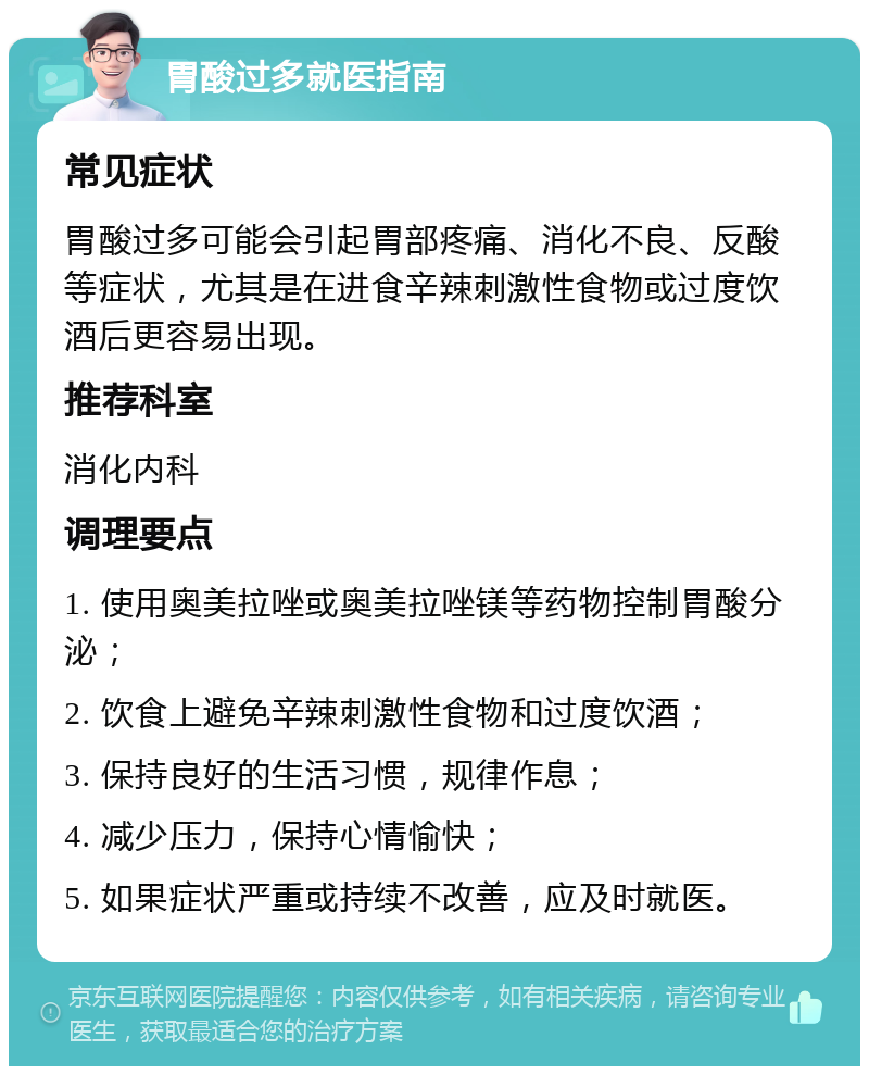 胃酸过多就医指南 常见症状 胃酸过多可能会引起胃部疼痛、消化不良、反酸等症状，尤其是在进食辛辣刺激性食物或过度饮酒后更容易出现。 推荐科室 消化内科 调理要点 1. 使用奥美拉唑或奥美拉唑镁等药物控制胃酸分泌； 2. 饮食上避免辛辣刺激性食物和过度饮酒； 3. 保持良好的生活习惯，规律作息； 4. 减少压力，保持心情愉快； 5. 如果症状严重或持续不改善，应及时就医。