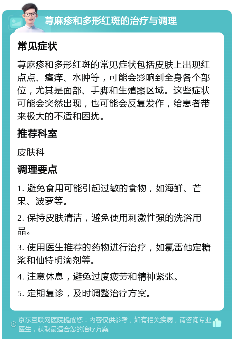 荨麻疹和多形红斑的治疗与调理 常见症状 荨麻疹和多形红斑的常见症状包括皮肤上出现红点点、瘙痒、水肿等，可能会影响到全身各个部位，尤其是面部、手脚和生殖器区域。这些症状可能会突然出现，也可能会反复发作，给患者带来极大的不适和困扰。 推荐科室 皮肤科 调理要点 1. 避免食用可能引起过敏的食物，如海鲜、芒果、波萝等。 2. 保持皮肤清洁，避免使用刺激性强的洗浴用品。 3. 使用医生推荐的药物进行治疗，如氯雷他定糖浆和仙特明滴剂等。 4. 注意休息，避免过度疲劳和精神紧张。 5. 定期复诊，及时调整治疗方案。