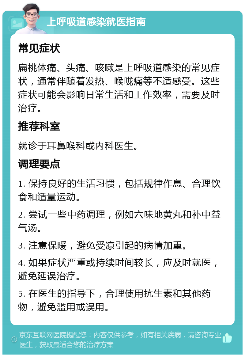 上呼吸道感染就医指南 常见症状 扁桃体痛、头痛、咳嗽是上呼吸道感染的常见症状，通常伴随着发热、喉咙痛等不适感受。这些症状可能会影响日常生活和工作效率，需要及时治疗。 推荐科室 就诊于耳鼻喉科或内科医生。 调理要点 1. 保持良好的生活习惯，包括规律作息、合理饮食和适量运动。 2. 尝试一些中药调理，例如六味地黄丸和补中益气汤。 3. 注意保暖，避免受凉引起的病情加重。 4. 如果症状严重或持续时间较长，应及时就医，避免延误治疗。 5. 在医生的指导下，合理使用抗生素和其他药物，避免滥用或误用。