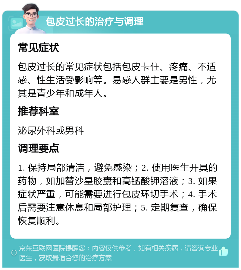 包皮过长的治疗与调理 常见症状 包皮过长的常见症状包括包皮卡住、疼痛、不适感、性生活受影响等。易感人群主要是男性，尤其是青少年和成年人。 推荐科室 泌尿外科或男科 调理要点 1. 保持局部清洁，避免感染；2. 使用医生开具的药物，如加替沙星胶囊和高锰酸钾溶液；3. 如果症状严重，可能需要进行包皮环切手术；4. 手术后需要注意休息和局部护理；5. 定期复查，确保恢复顺利。