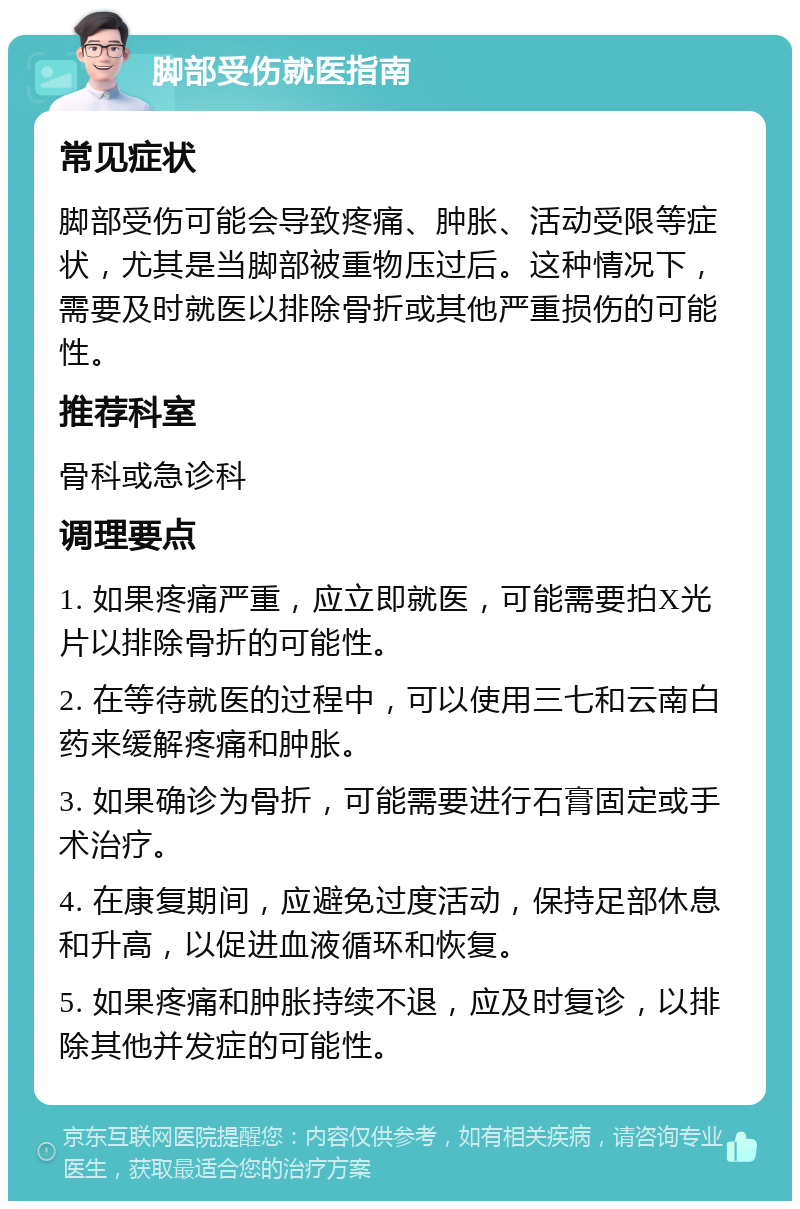 脚部受伤就医指南 常见症状 脚部受伤可能会导致疼痛、肿胀、活动受限等症状，尤其是当脚部被重物压过后。这种情况下，需要及时就医以排除骨折或其他严重损伤的可能性。 推荐科室 骨科或急诊科 调理要点 1. 如果疼痛严重，应立即就医，可能需要拍X光片以排除骨折的可能性。 2. 在等待就医的过程中，可以使用三七和云南白药来缓解疼痛和肿胀。 3. 如果确诊为骨折，可能需要进行石膏固定或手术治疗。 4. 在康复期间，应避免过度活动，保持足部休息和升高，以促进血液循环和恢复。 5. 如果疼痛和肿胀持续不退，应及时复诊，以排除其他并发症的可能性。