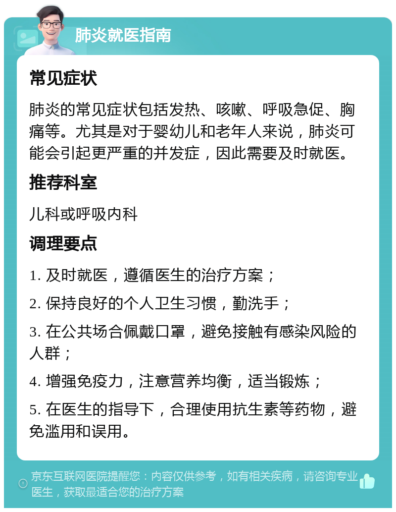 肺炎就医指南 常见症状 肺炎的常见症状包括发热、咳嗽、呼吸急促、胸痛等。尤其是对于婴幼儿和老年人来说，肺炎可能会引起更严重的并发症，因此需要及时就医。 推荐科室 儿科或呼吸内科 调理要点 1. 及时就医，遵循医生的治疗方案； 2. 保持良好的个人卫生习惯，勤洗手； 3. 在公共场合佩戴口罩，避免接触有感染风险的人群； 4. 增强免疫力，注意营养均衡，适当锻炼； 5. 在医生的指导下，合理使用抗生素等药物，避免滥用和误用。