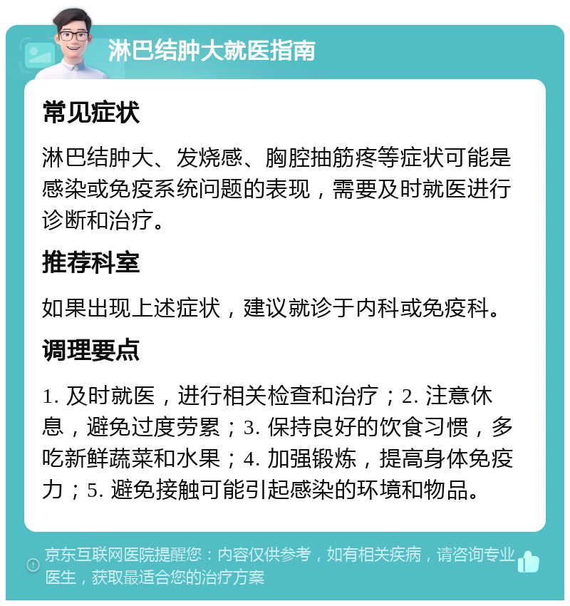 淋巴结肿大就医指南 常见症状 淋巴结肿大、发烧感、胸腔抽筋疼等症状可能是感染或免疫系统问题的表现，需要及时就医进行诊断和治疗。 推荐科室 如果出现上述症状，建议就诊于内科或免疫科。 调理要点 1. 及时就医，进行相关检查和治疗；2. 注意休息，避免过度劳累；3. 保持良好的饮食习惯，多吃新鲜蔬菜和水果；4. 加强锻炼，提高身体免疫力；5. 避免接触可能引起感染的环境和物品。