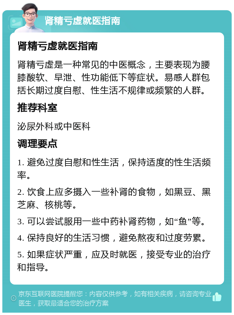 肾精亏虚就医指南 肾精亏虚就医指南 肾精亏虚是一种常见的中医概念，主要表现为腰膝酸软、早泄、性功能低下等症状。易感人群包括长期过度自慰、性生活不规律或频繁的人群。 推荐科室 泌尿外科或中医科 调理要点 1. 避免过度自慰和性生活，保持适度的性生活频率。 2. 饮食上应多摄入一些补肾的食物，如黑豆、黑芝麻、核桃等。 3. 可以尝试服用一些中药补肾药物，如“鱼”等。 4. 保持良好的生活习惯，避免熬夜和过度劳累。 5. 如果症状严重，应及时就医，接受专业的治疗和指导。