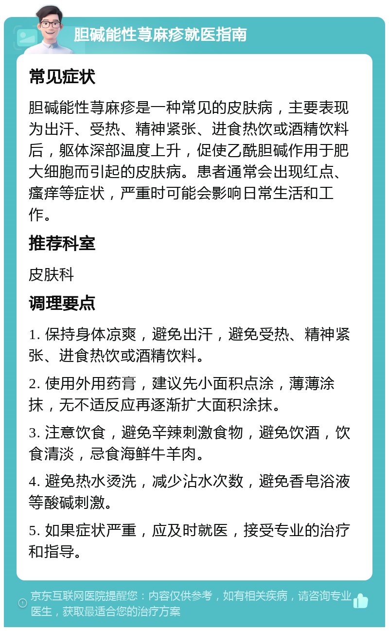 胆碱能性荨麻疹就医指南 常见症状 胆碱能性荨麻疹是一种常见的皮肤病，主要表现为出汗、受热、精神紧张、进食热饮或酒精饮料后，躯体深部温度上升，促使乙酰胆碱作用于肥大细胞而引起的皮肤病。患者通常会出现红点、瘙痒等症状，严重时可能会影响日常生活和工作。 推荐科室 皮肤科 调理要点 1. 保持身体凉爽，避免出汗，避免受热、精神紧张、进食热饮或酒精饮料。 2. 使用外用药膏，建议先小面积点涂，薄薄涂抹，无不适反应再逐渐扩大面积涂抹。 3. 注意饮食，避免辛辣刺激食物，避免饮酒，饮食清淡，忌食海鲜牛羊肉。 4. 避免热水烫洗，减少沾水次数，避免香皂浴液等酸碱刺激。 5. 如果症状严重，应及时就医，接受专业的治疗和指导。