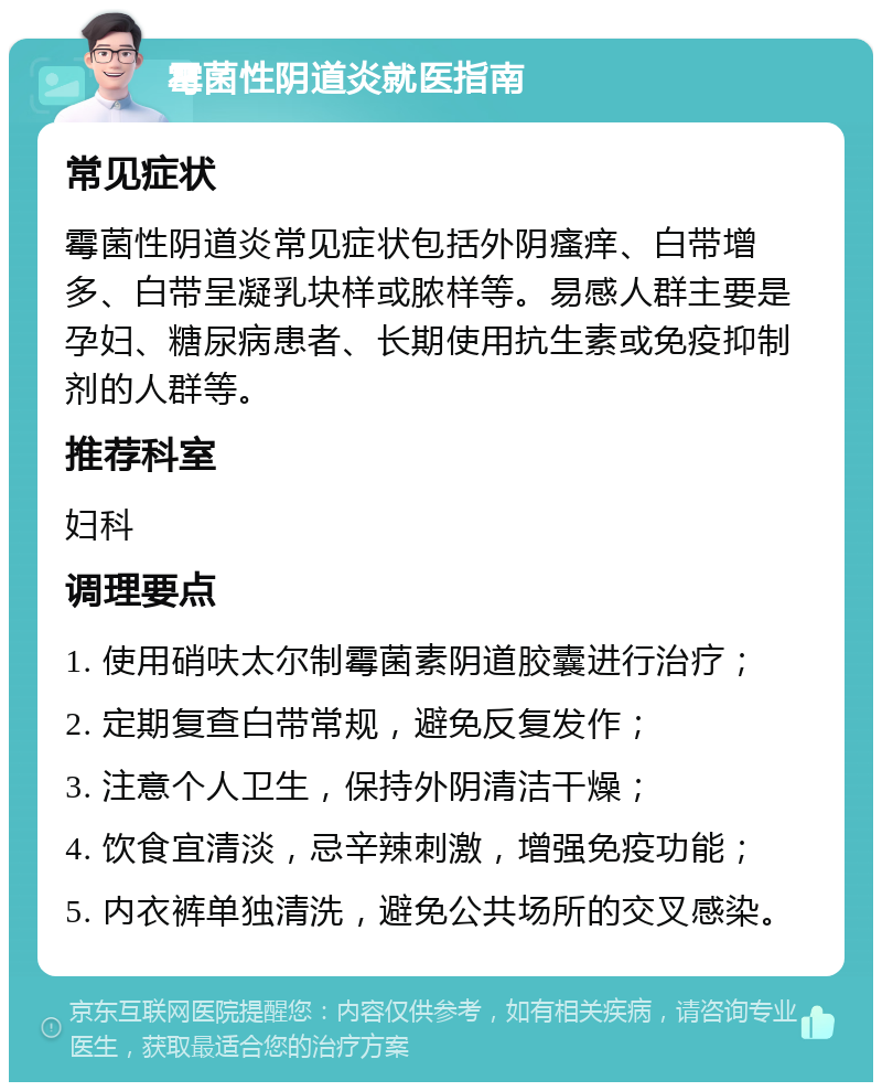 霉菌性阴道炎就医指南 常见症状 霉菌性阴道炎常见症状包括外阴瘙痒、白带增多、白带呈凝乳块样或脓样等。易感人群主要是孕妇、糖尿病患者、长期使用抗生素或免疫抑制剂的人群等。 推荐科室 妇科 调理要点 1. 使用硝呋太尔制霉菌素阴道胶囊进行治疗； 2. 定期复查白带常规，避免反复发作； 3. 注意个人卫生，保持外阴清洁干燥； 4. 饮食宜清淡，忌辛辣刺激，增强免疫功能； 5. 内衣裤单独清洗，避免公共场所的交叉感染。