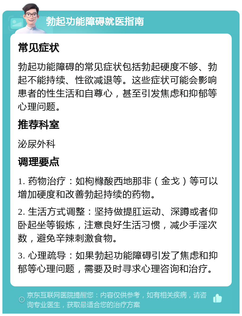 勃起功能障碍就医指南 常见症状 勃起功能障碍的常见症状包括勃起硬度不够、勃起不能持续、性欲减退等。这些症状可能会影响患者的性生活和自尊心，甚至引发焦虑和抑郁等心理问题。 推荐科室 泌尿外科 调理要点 1. 药物治疗：如枸橼酸西地那非（金戈）等可以增加硬度和改善勃起持续的药物。 2. 生活方式调整：坚持做提肛运动、深蹲或者仰卧起坐等锻炼，注意良好生活习惯，减少手淫次数，避免辛辣刺激食物。 3. 心理疏导：如果勃起功能障碍引发了焦虑和抑郁等心理问题，需要及时寻求心理咨询和治疗。